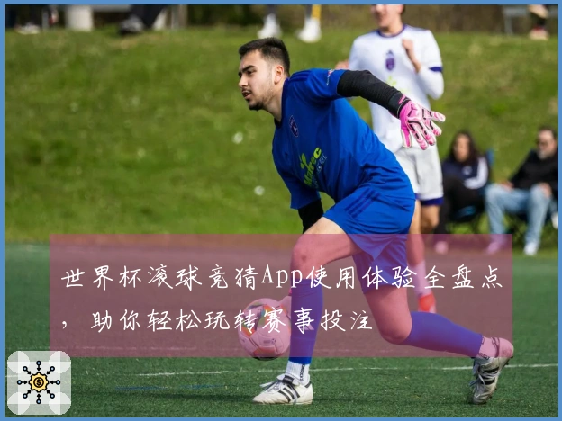 世界杯滚球竞猜App使用体验全盘点，助你轻松玩转赛事投注