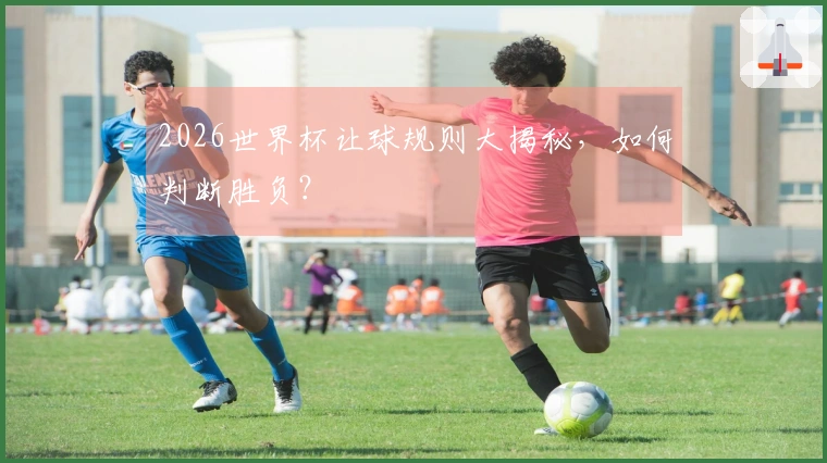 2026世界杯让球规则大揭秘，如何判断胜负？