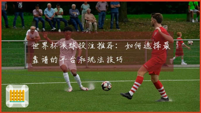 世界杯滚球投注推荐：如何选择最靠谱的平台和玩法技巧