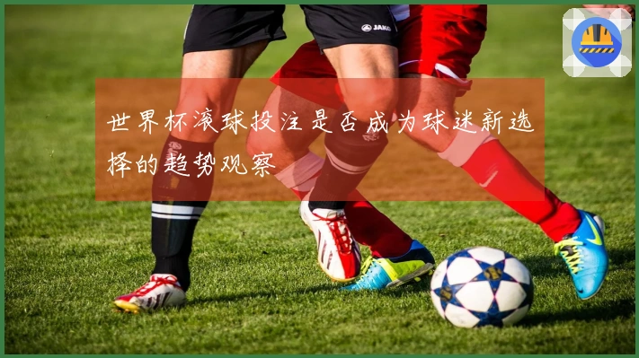 世界杯滚球投注是否成为球迷新选择的趋势观察