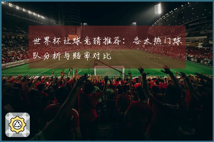 世界杯让球竞猜推荐：各大热门球队分析与赔率对比