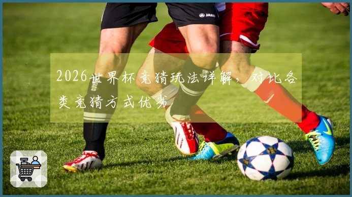2026世界杯竞猜玩法详解，对比各类竞猜方式优劣